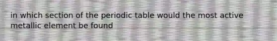 in which section of <a href='https://www.questionai.com/knowledge/kIrBULvFQz-the-periodic-table' class='anchor-knowledge'>the periodic table</a> would the most active metallic element be found