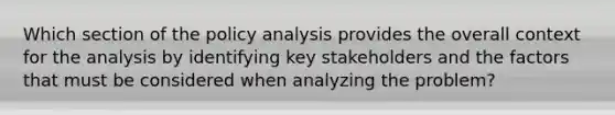 Which section of the policy analysis provides the overall context for the analysis by identifying key stakeholders and the factors that must be considered when analyzing the problem?