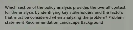 Which section of the policy analysis provides the overall context for the analysis by identifying key stakeholders and the factors that must be considered when analyzing the problem? Problem statement Recommendation Landscape Background