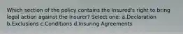 Which section of the policy contains the Insured's right to bring legal action against the Insurer? Select one: a.Declaration b.Exclusions c.Conditions d.Insuring Agreements