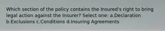 Which section of the policy contains the Insured's right to bring legal action against the Insurer? Select one: a.Declaration b.Exclusions c.Conditions d.Insuring Agreements