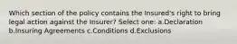 Which section of the policy contains the Insured's right to bring legal action against the Insurer? Select one: a.Declaration b.Insuring Agreements c.Conditions d.Exclusions