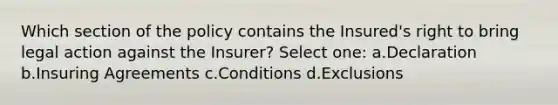 Which section of the policy contains the Insured's right to bring legal action against the Insurer? Select one: a.Declaration b.Insuring Agreements c.Conditions d.Exclusions