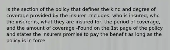 is the section of the policy that defines the kind and degree of coverage provided by the insurer -Includes: who is insured, who the insurer is, what they are insured for, the period of coverage, and the amount of coverage -Found on the 1st page of the policy and states the insurers promise to pay the benefit as long as the policy is in force