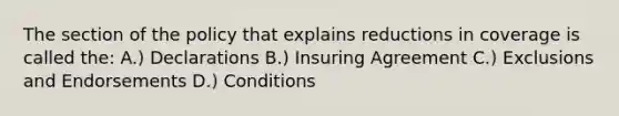 The section of the policy that explains reductions in coverage is called the: A.) Declarations B.) Insuring Agreement C.) Exclusions and Endorsements D.) Conditions