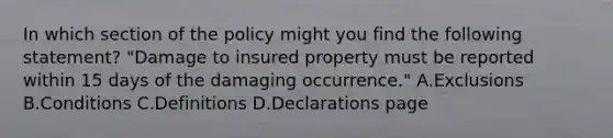 In which section of the policy might you find the following statement? "Damage to insured property must be reported within 15 days of the damaging occurrence." A.Exclusions B.Conditions C.Definitions D.Declarations page