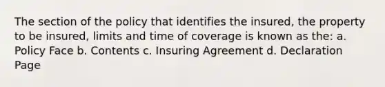 The section of the policy that identifies the insured, the property to be insured, limits and time of coverage is known as the: a. Policy Face b. Contents c. Insuring Agreement d. Declaration Page