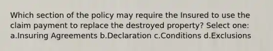 Which section of the policy may require the Insured to use the claim payment to replace the destroyed property? Select one: a.Insuring Agreements b.Declaration c.Conditions d.Exclusions