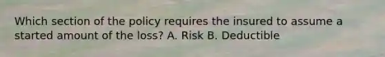 Which section of the policy requires the insured to assume a started amount of the loss? A. Risk B. Deductible