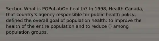 Section What is POPuLatiOn heaLth? In 1998, Health Canada, that country's agency responsible for public health policy, defined the overall goal of population health: to improve the health of the entire population and to reduce () among population groups.