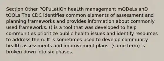 Section Other POPuLatiOn heaLth management mODeLs anD tOOLs The CDC identifies common elements of assessment and planning frameworks and provides information about commonly used frameworks. () is a tool that was developed to help communities prioritize public health issues and identify resources to address them. It is sometimes used to develop community health assessments and improvement plans. (same term) is broken down into six phases.