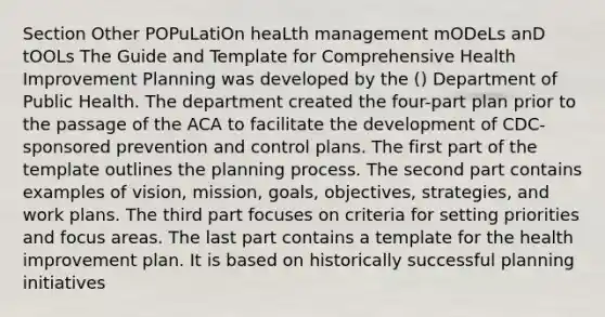 Section Other POPuLatiOn heaLth management mODeLs anD tOOLs The Guide and Template for Comprehensive Health Improvement Planning was developed by the () Department of Public Health. The department created the four-part plan prior to the passage of the ACA to facilitate the development of CDC-sponsored prevention and control plans. The first part of the template outlines the planning process. The second part contains examples of vision, mission, goals, objectives, strategies, and work plans. The third part focuses on criteria for setting priorities and focus areas. The last part contains a template for the health improvement plan. It is based on historically successful planning initiatives