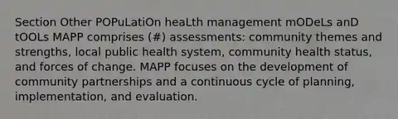 Section Other POPuLatiOn heaLth management mODeLs anD tOOLs MAPP comprises (#) assessments: community themes and strengths, local public health system, community health status, and forces of change. MAPP focuses on the development of community partnerships and a continuous cycle of planning, implementation, and evaluation.