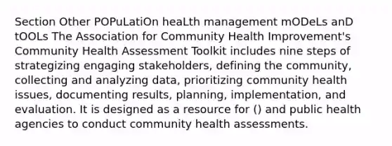 Section Other POPuLatiOn heaLth management mODeLs anD tOOLs The Association for Community Health Improvement's Community Health Assessment Toolkit includes nine steps of strategizing engaging stakeholders, defining the community, collecting and analyzing data, prioritizing community health issues, documenting results, planning, implementation, and evaluation. It is designed as a resource for () and public health agencies to conduct community health assessments.