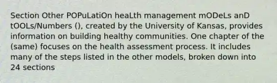 Section Other POPuLatiOn heaLth management mODeLs anD tOOLs/Numbers (), created by the University of Kansas, provides information on building healthy communities. One chapter of the (same) focuses on the health assessment process. It includes many of the steps listed in the other models, broken down into 24 sections