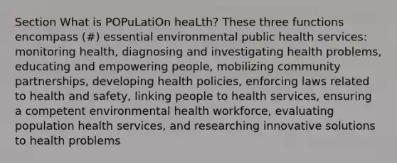 Section What is POPuLatiOn heaLth? These three functions encompass (#) essential environmental public health services: monitoring health, diagnosing and investigating health problems, educating and empowering people, mobilizing community partnerships, developing health policies, enforcing laws related to health and safety, linking people to health services, ensuring a competent environmental health workforce, evaluating population health services, and researching innovative solutions to health problems