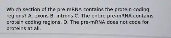 Which section of the pre-mRNA contains the protein coding regions? A. exons B. introns C. The entire pre-mRNA contains protein coding regions. D. The pre-mRNA does not code for proteins at all.