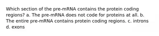 Which section of the pre-mRNA contains the protein coding regions? a. The pre-mRNA does not code for proteins at all. b. The entire pre-mRNA contains protein coding regions. c. introns d. exons