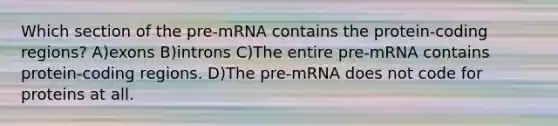 Which section of the pre-mRNA contains the protein-coding regions? A)exons B)introns C)The entire pre-mRNA contains protein-coding regions. D)The pre-mRNA does not code for proteins at all.