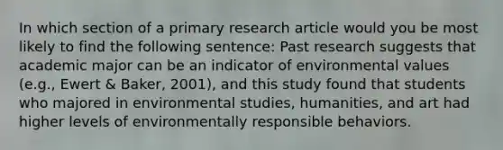 In which section of a primary research article would you be most likely to find the following sentence: Past research suggests that academic major can be an indicator of environmental values (e.g., Ewert & Baker, 2001), and this study found that students who majored in environmental studies, humanities, and art had higher levels of environmentally responsible behaviors.