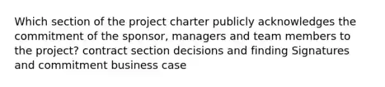 Which section of the project charter publicly acknowledges the commitment of the sponsor, managers and team members to the project? contract section decisions and finding Signatures and commitment business case