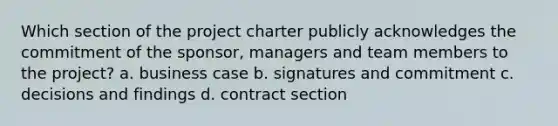 Which section of the project charter publicly acknowledges the commitment of the sponsor, managers and team members to the project? a. business case b. signatures and commitment c. decisions and findings d. contract section