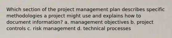 Which section of the project management plan describes specific methodologies a project might use and explains how to document information? a. management objectives b. project controls c. risk management d. technical processes