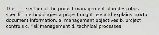 The ____ section of the project management plan describes specific methodologies a project might use and explains howto document information. a. management objectives b. project controls c. risk management d. technical processes