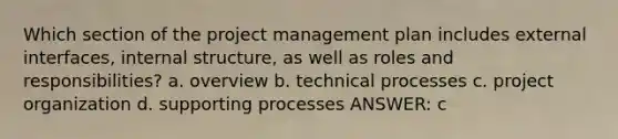 Which section of the project management plan includes external interfaces, internal structure, as well as roles and responsibilities? a. overview b. technical processes c. project organization d. supporting processes ANSWER: c