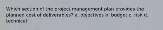 Which section of the project management plan provides the planned cost of deliverables? a. objectives b. budget c. risk d. technical