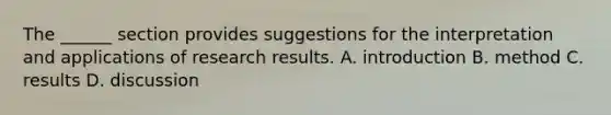 The ______ section provides suggestions for the interpretation and applications of research results. A. introduction B. method C. results D. discussion