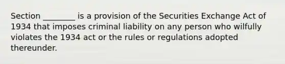 Section ________ is a provision of the Securities Exchange Act of 1934 that imposes criminal liability on any person who wilfully violates the 1934 act or the rules or regulations adopted thereunder.