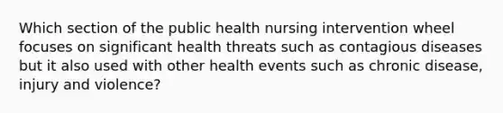 Which section of the public health nursing intervention wheel focuses on significant health threats such as contagious diseases but it also used with other health events such as chronic disease, injury and violence?