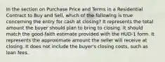 In the section on Purchase Price and Terms in a Residential Contract to Buy and Sell, which of the following is true concerning the entry for cash at closing? It represents the total amount the buyer should plan to bring to closing. It should match the good-faith estimate provided with the HUD-1 form. It represents the approximate amount the seller will receive at closing. It does not include the buyer's closing costs, such as loan fees.