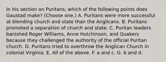 In his section on Puritans, which of the following points does Gaustad make? (Choose one.) A. Puritans were more successful at blending church and state than the Anglicans. B. Puritans promoted a separation of church and state. C. Puritan leaders banished Roger Williams, Anne Hutchinson, and Quakers because they challenged the authority of the official Puritan church. D. Puritans tried to overthrow the Anglican Church in colonial Virginia. E. All of the above. F. a and c. G. b and d.