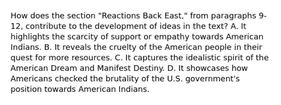 How does the section "Reactions Back East," from paragraphs 9-12, contribute to the development of ideas in the text? A. It highlights the scarcity of support or empathy towards American Indians. B. It reveals the cruelty of the American people in their quest for more resources. C. It captures the idealistic spirit of the American Dream and Manifest Destiny. D. It showcases how Americans checked the brutality of the U.S. government's position towards American Indians.