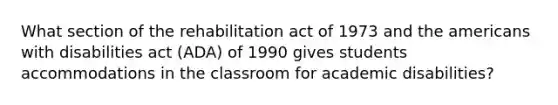 What section of the rehabilitation act of 1973 and the americans with disabilities act (ADA) of 1990 gives students accommodations in the classroom for academic disabilities?