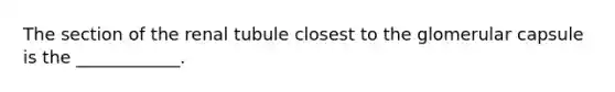 The section of the renal tubule closest to the glomerular capsule is the ____________.