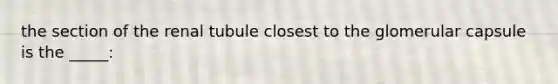 the section of the renal tubule closest to the glomerular capsule is the _____: