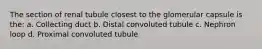 The section of renal tubule closest to the glomerular capsule is the: a. Collecting duct b. Distal convoluted tubule c. Nephron loop d. Proximal convoluted tubule