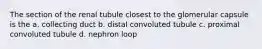 The section of the renal tubule closest to the glomerular capsule is the a. collecting duct b. distal convoluted tubule c. proximal convoluted tubule d. nephron loop