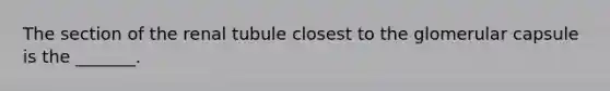 The section of the renal tubule closest to the glomerular capsule is the _______.