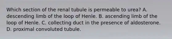 Which section of the renal tubule is permeable to urea? A. descending limb of the loop of Henle. B. ascending limb of the loop of Henle. C. collecting duct in the presence of aldosterone. D. proximal convoluted tubule.