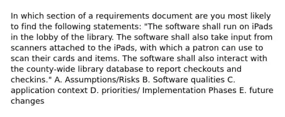 In which section of a requirements document are you most likely to find the following statements: "The software shall run on iPads in the lobby of the library. The software shall also take input from scanners attached to the iPads, with which a patron can use to scan their cards and items. The software shall also interact with the county-wide library database to report checkouts and checkins." A. Assumptions/Risks B. Software qualities C. application context D. priorities/ Implementation Phases E. future changes