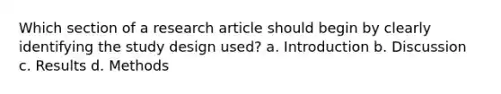 Which section of a research article should begin by clearly identifying the study design used? a. Introduction b. Discussion c. Results d. Methods