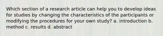 Which section of a research article can help you to develop ideas for studies by changing the characteristics of the participants or modifying the procedures for your own study? a. introduction b. method c. results d. abstract