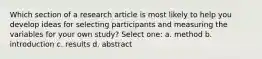 Which section of a research article is most likely to help you develop ideas for selecting participants and measuring the variables for your own study? Select one: a. method b. introduction c. results d. abstract