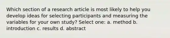 Which section of a research article is most likely to help you develop ideas for selecting participants and measuring the variables for your own study? Select one: a. method b. introduction c. results d. abstract