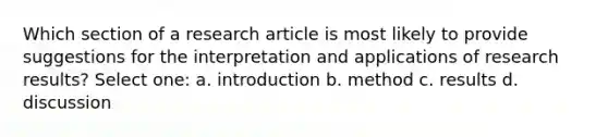 Which section of a research article is most likely to provide suggestions for the interpretation and applications of research results? Select one: a. introduction b. method c. results d. discussion