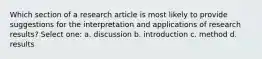 Which section of a research article is most likely to provide suggestions for the interpretation and applications of research results? Select one: a. discussion b. introduction c. method d. results